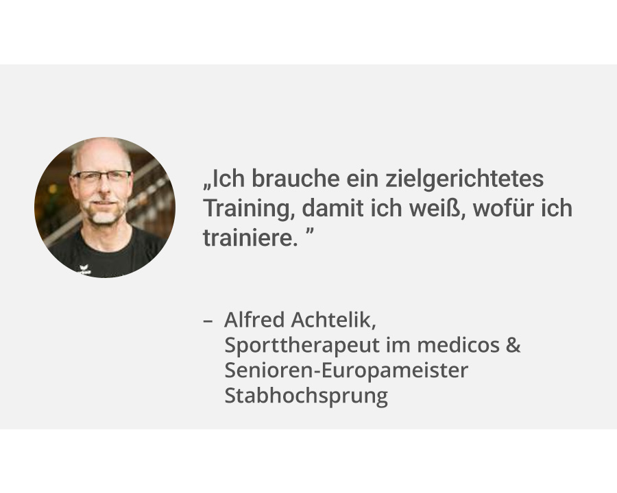 Links ein Portrait von medicos Sporttherapeut Alfred Achtelik. Rechts daneben sein Zitat: „Ich brauche ein zielgerichtetes Training, damit ich weiß, wofür ich trainiere.". Er ist nicht nur Sporttherapeut, sondern auch Senioren-Europameister im Stabhochsprung.