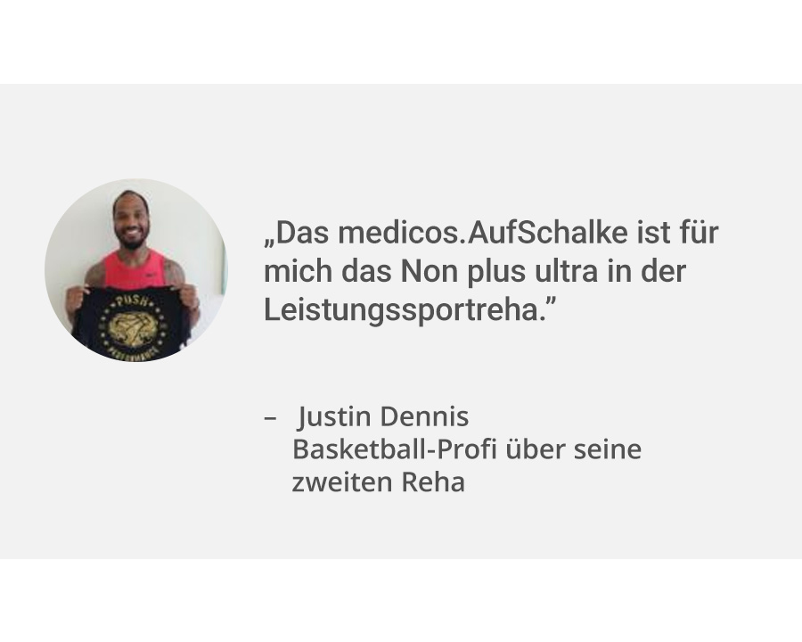 Links ein Portrait von Patient Justin Dennis. Rechts daneben sein Zitat: „Das medicos.AufSchalke ist für mich das Non plus ultra in der Leistungssportreha.”. Er ist Basketball-Profi und war zum zweiten Mal beim medicos zu Reha.