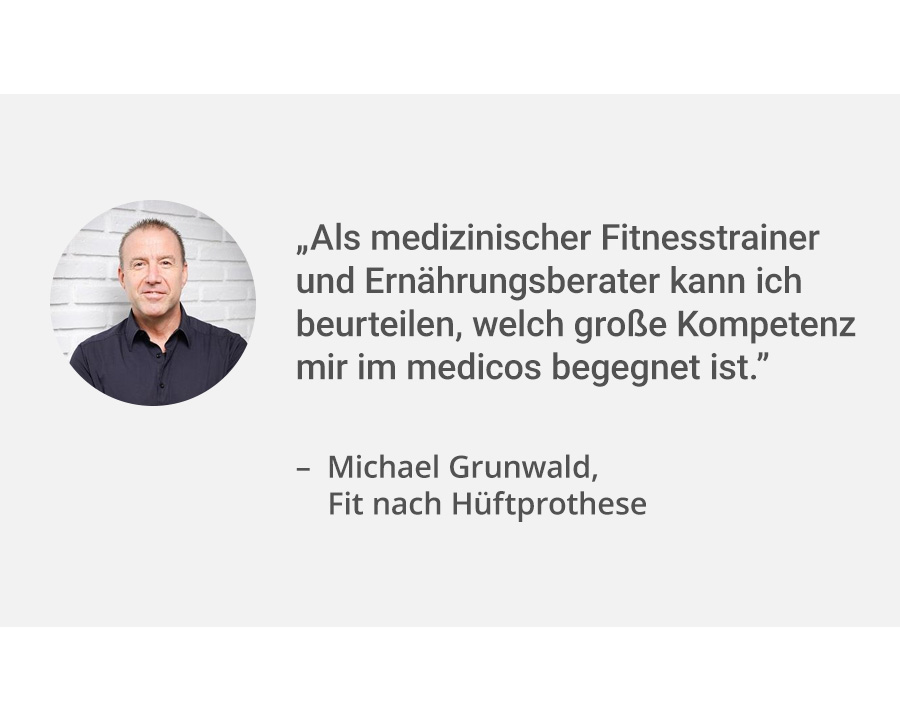 Links ein Portrait von Patient Michael Grunwald. Rechts daneben sein Zitat: „Als medizinischer Fitnesstrainer und Ernährungsberater kann ich beurteilen, welch große Kompetenz mir im medicos begegnet ist.”. Er war zur Reha nach seiner Hüftprothesen-OP.