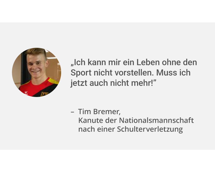 Links ein Portrait von Patient Tim Bremer. Rechts danbeen sein Zitat: „Ich kann mir ein Leben ohne den Sport nicht vorstellen. Muss ich jetzt auch nicht mehr!”. Er ist Kanute in der Nationalmannschaft und hatte eine Schulterverletzung. 